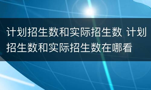 计划招生数和实际招生数 计划招生数和实际招生数在哪看