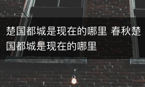 楚国都城是现在的哪里 春秋楚国都城是现在的哪里