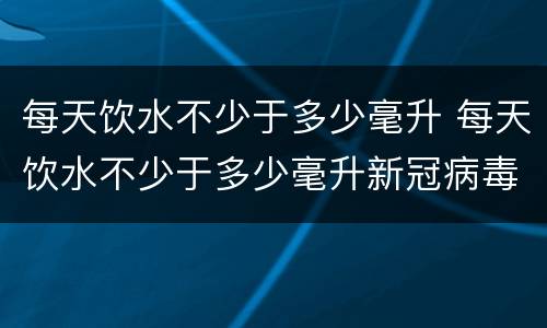 每天饮水不少于多少毫升 每天饮水不少于多少毫升新冠病毒