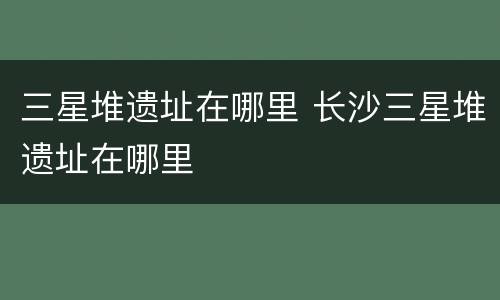 三星堆遗址在哪里 长沙三星堆遗址在哪里