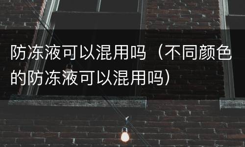防冻液可以混用吗（不同颜色的防冻液可以混用吗）