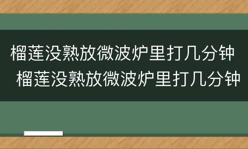 榴莲没熟放微波炉里打几分钟 榴莲没熟放微波炉里打几分钟可以吃