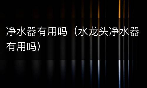 净水器有用吗（水龙头净水器有用吗）