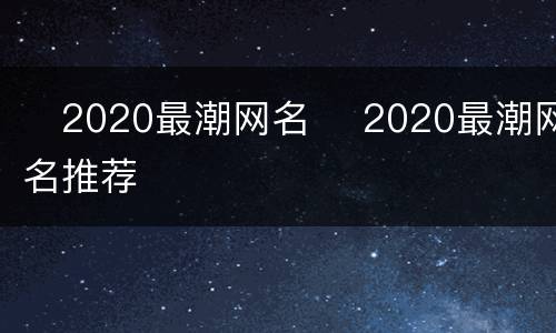 ​2020最潮网名 ​2020最潮网名推荐