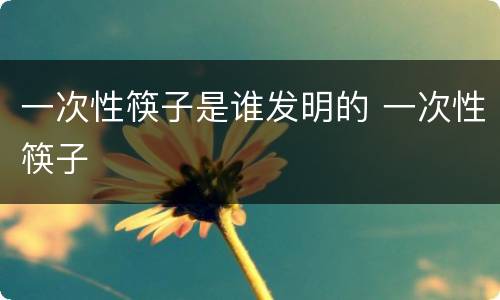 一次性筷子是谁发明的 一次性筷子
