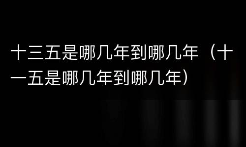 十三五是哪几年到哪几年（十一五是哪几年到哪几年）