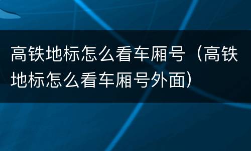 高铁地标怎么看车厢号（高铁地标怎么看车厢号外面）