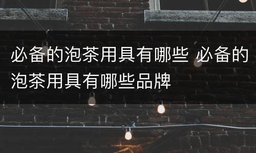 必备的泡茶用具有哪些 必备的泡茶用具有哪些品牌