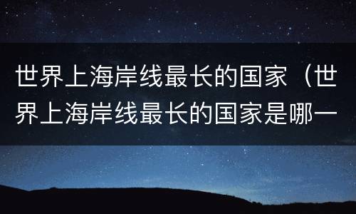 世界上海岸线最长的国家（世界上海岸线最长的国家是哪一个）