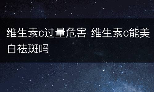 维生素c过量危害 维生素c能美白祛斑吗