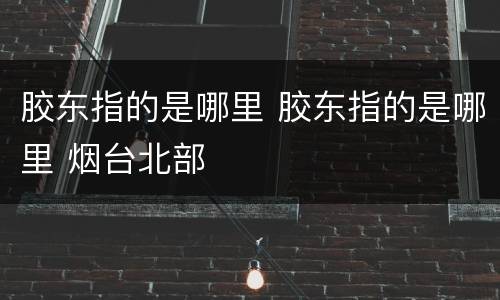 胶东指的是哪里 胶东指的是哪里 烟台北部