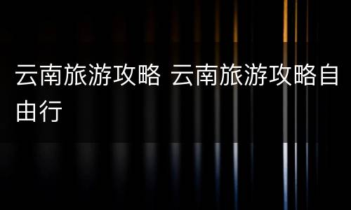 云南旅游攻略 云南旅游攻略自由行