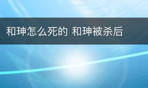 和珅怎么死的 和珅被杀后
