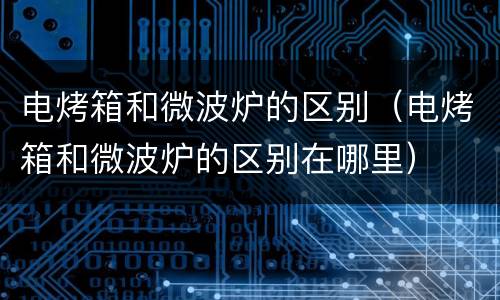 电烤箱和微波炉的区别（电烤箱和微波炉的区别在哪里）