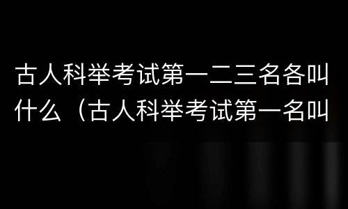 古人科举考试第一二三名各叫什么（古人科举考试第一名叫什么第二名叫什么三名叫什么）