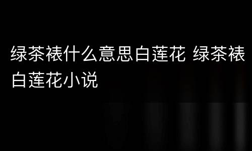 绿茶裱什么意思白莲花 绿茶裱白莲花小说