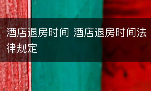 酒店退房时间 酒店退房时间法律规定