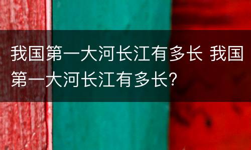 我国第一大河长江有多长 我国第一大河长江有多长?