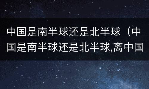 中国是南半球还是北半球（中国是南半球还是北半球,离中国相近的国家有哪些）