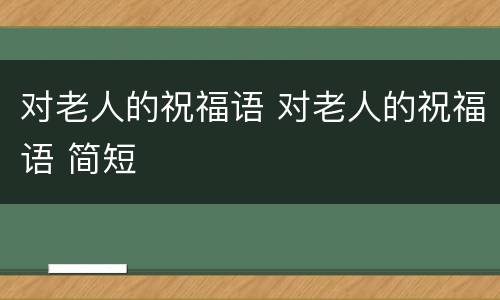 对老人的祝福语 对老人的祝福语 简短