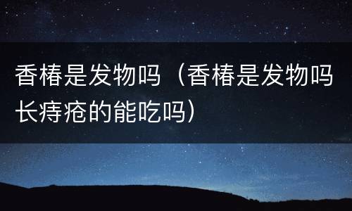 香椿是发物吗（香椿是发物吗长痔疮的能吃吗）