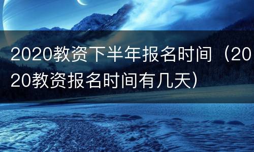 2020教资下半年报名时间（2020教资报名时间有几天）