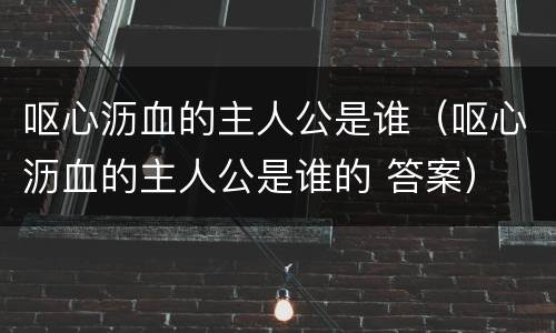 呕心沥血的主人公是谁（呕心沥血的主人公是谁的 答案）