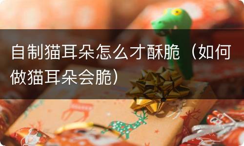 自制猫耳朵怎么才酥脆（如何做猫耳朵会脆）