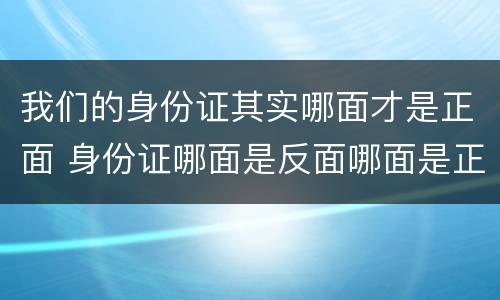 我们的身份证其实哪面才是正面 身份证哪面是反面哪面是正面