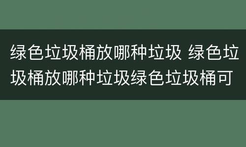 绿色垃圾桶放哪种垃圾 绿色垃圾桶放哪种垃圾绿色垃圾桶可以搜什么