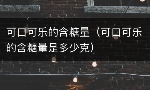 可口可乐的含糖量（可口可乐的含糖量是多少克）