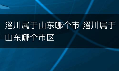 淄川属于山东哪个市 淄川属于山东哪个市区