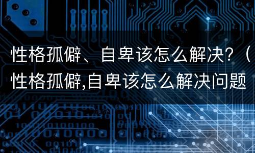 性格孤僻、自卑该怎么解决?（性格孤僻,自卑该怎么解决问题）