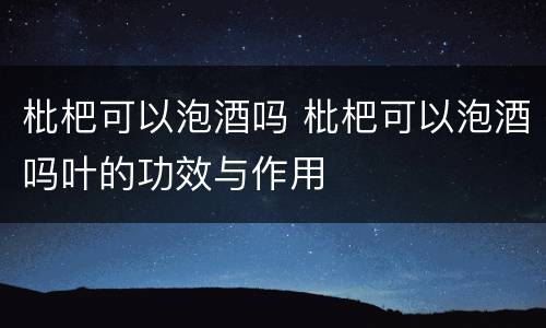 枇杷可以泡酒吗 枇杷可以泡酒吗叶的功效与作用