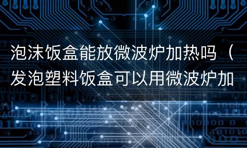 泡沫饭盒能放微波炉加热吗（发泡塑料饭盒可以用微波炉加热吗）