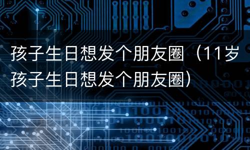 孩子生日想发个朋友圈（11岁孩子生日想发个朋友圈）