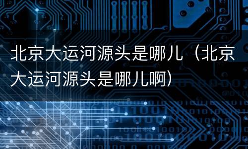 北京大运河源头是哪儿（北京大运河源头是哪儿啊）