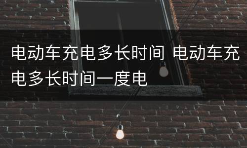 电动车充电多长时间 电动车充电多长时间一度电