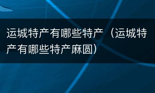 运城特产有哪些特产（运城特产有哪些特产麻圆）