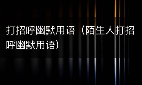 打招呼幽默用语（陌生人打招呼幽默用语）