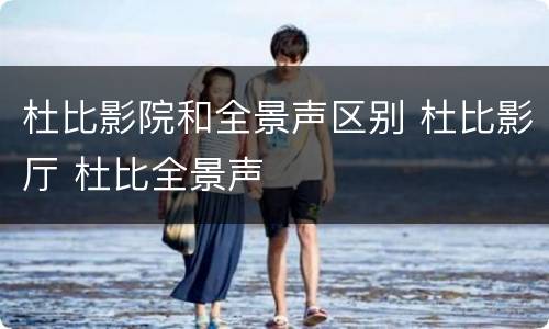 杜比影院和全景声区别 杜比影厅 杜比全景声