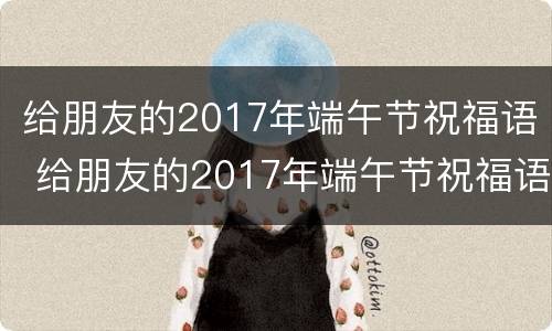 给朋友的2017年端午节祝福语 给朋友的2017年端午节祝福语是什么