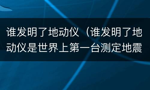 谁发明了地动仪（谁发明了地动仪是世界上第一台测定地震方向的仪器）