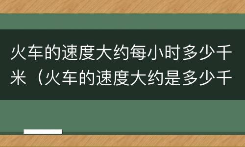 火车的速度大约每小时多少千米（火车的速度大约是多少千米每小时）
