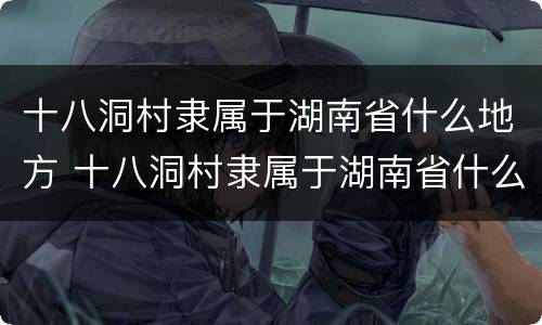 十八洞村隶属于湖南省什么地方 十八洞村隶属于湖南省什么地方地图