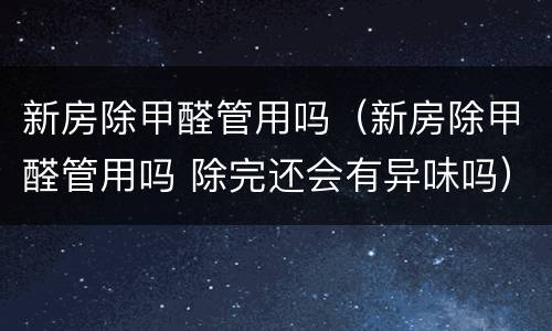 新房除甲醛管用吗（新房除甲醛管用吗 除完还会有异味吗）