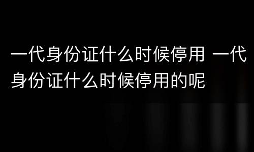 一代身份证什么时候停用 一代身份证什么时候停用的呢