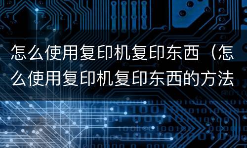 怎么使用复印机复印东西（怎么使用复印机复印东西的方法）
