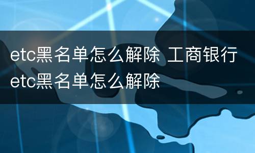 etc黑名单怎么解除 工商银行etc黑名单怎么解除