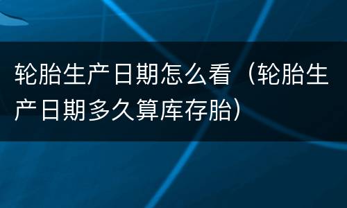 轮胎生产日期怎么看（轮胎生产日期多久算库存胎）